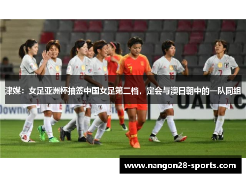 津媒:女足亚洲杯抽签中国女足第二档,定会与澳日朝中的一队同组